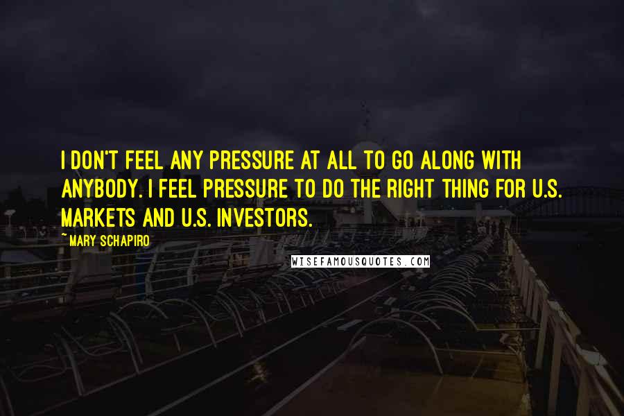 Mary Schapiro Quotes: I don't feel any pressure at all to go along with anybody. I feel pressure to do the right thing for U.S. markets and U.S. investors.