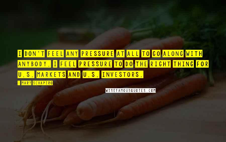 Mary Schapiro Quotes: I don't feel any pressure at all to go along with anybody. I feel pressure to do the right thing for U.S. markets and U.S. investors.