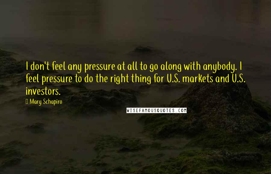 Mary Schapiro Quotes: I don't feel any pressure at all to go along with anybody. I feel pressure to do the right thing for U.S. markets and U.S. investors.