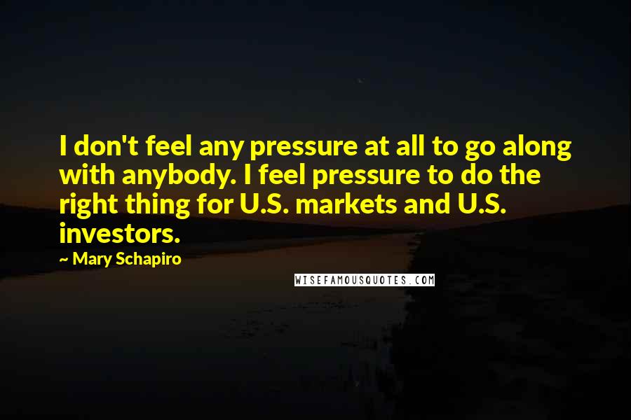 Mary Schapiro Quotes: I don't feel any pressure at all to go along with anybody. I feel pressure to do the right thing for U.S. markets and U.S. investors.