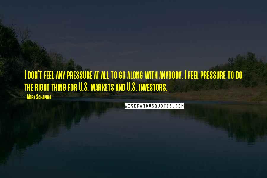 Mary Schapiro Quotes: I don't feel any pressure at all to go along with anybody. I feel pressure to do the right thing for U.S. markets and U.S. investors.