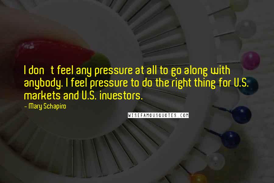 Mary Schapiro Quotes: I don't feel any pressure at all to go along with anybody. I feel pressure to do the right thing for U.S. markets and U.S. investors.