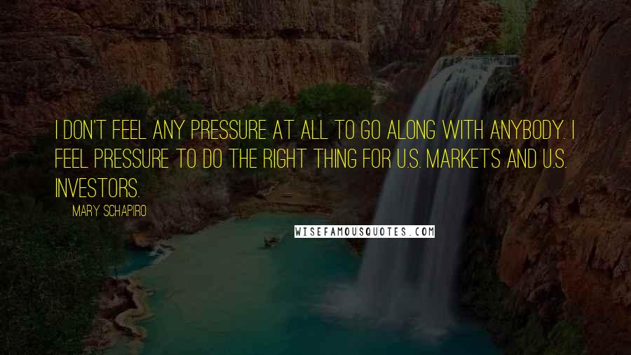 Mary Schapiro Quotes: I don't feel any pressure at all to go along with anybody. I feel pressure to do the right thing for U.S. markets and U.S. investors.