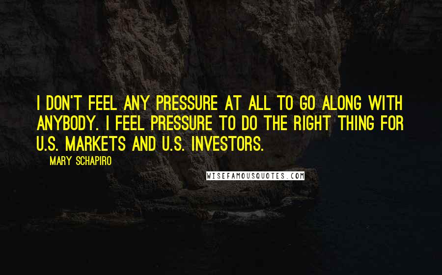 Mary Schapiro Quotes: I don't feel any pressure at all to go along with anybody. I feel pressure to do the right thing for U.S. markets and U.S. investors.