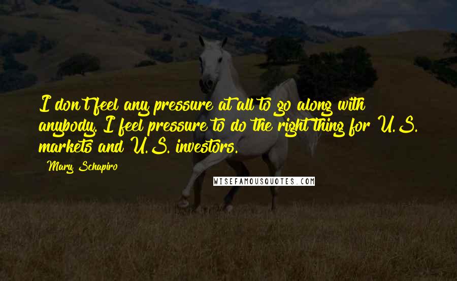 Mary Schapiro Quotes: I don't feel any pressure at all to go along with anybody. I feel pressure to do the right thing for U.S. markets and U.S. investors.