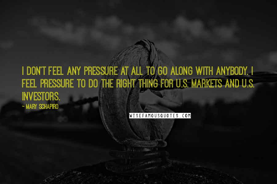 Mary Schapiro Quotes: I don't feel any pressure at all to go along with anybody. I feel pressure to do the right thing for U.S. markets and U.S. investors.