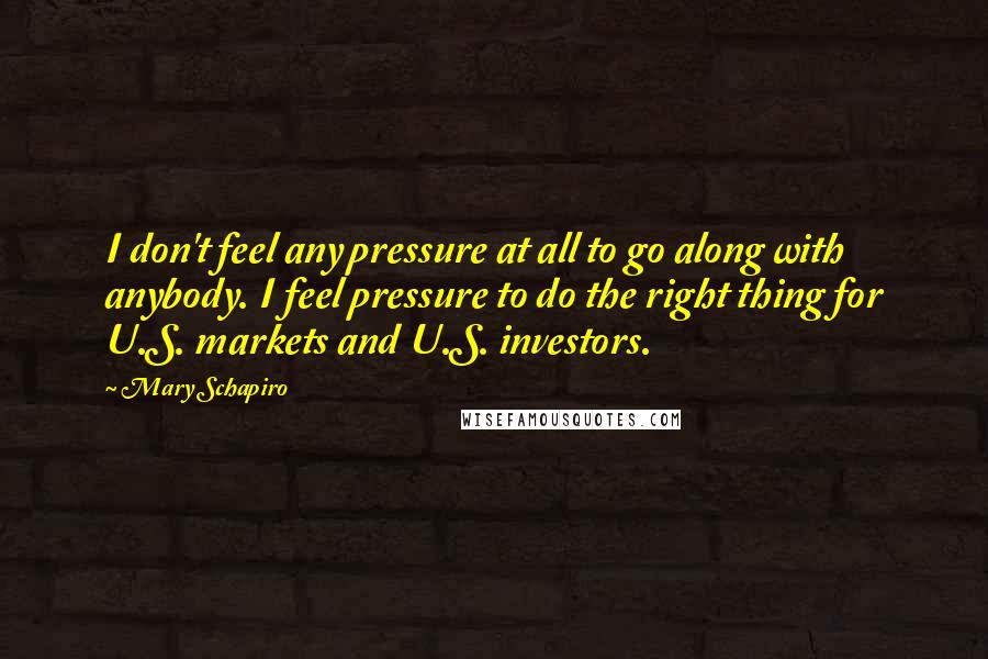 Mary Schapiro Quotes: I don't feel any pressure at all to go along with anybody. I feel pressure to do the right thing for U.S. markets and U.S. investors.