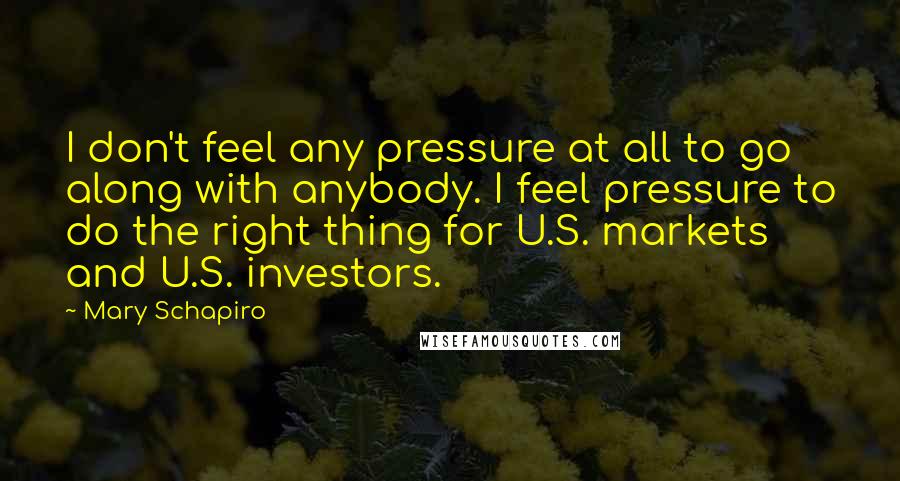 Mary Schapiro Quotes: I don't feel any pressure at all to go along with anybody. I feel pressure to do the right thing for U.S. markets and U.S. investors.