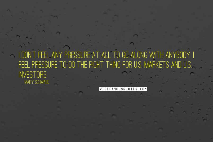 Mary Schapiro Quotes: I don't feel any pressure at all to go along with anybody. I feel pressure to do the right thing for U.S. markets and U.S. investors.