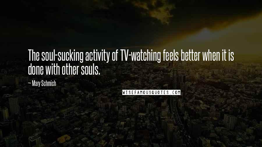 Mary Schmich Quotes: The soul-sucking activity of TV-watching feels better when it is done with other souls.