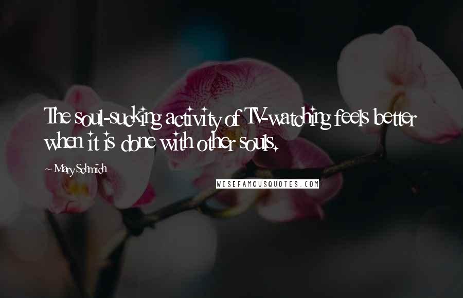 Mary Schmich Quotes: The soul-sucking activity of TV-watching feels better when it is done with other souls.