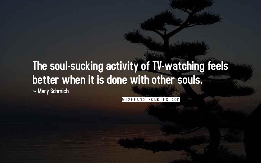 Mary Schmich Quotes: The soul-sucking activity of TV-watching feels better when it is done with other souls.