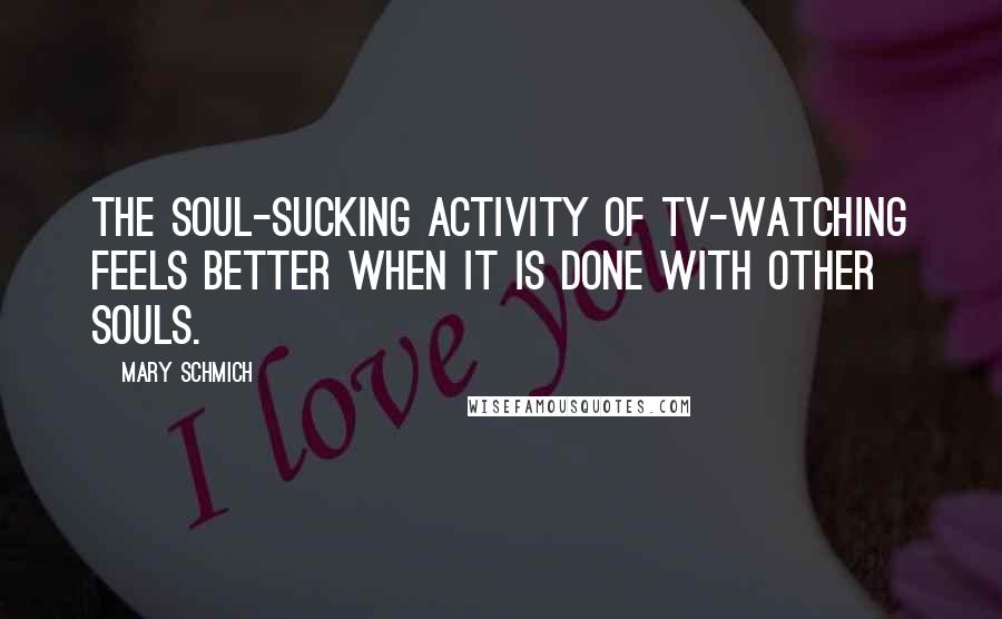 Mary Schmich Quotes: The soul-sucking activity of TV-watching feels better when it is done with other souls.