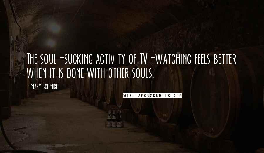 Mary Schmich Quotes: The soul-sucking activity of TV-watching feels better when it is done with other souls.