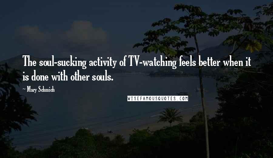 Mary Schmich Quotes: The soul-sucking activity of TV-watching feels better when it is done with other souls.