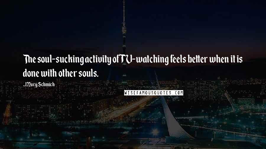 Mary Schmich Quotes: The soul-sucking activity of TV-watching feels better when it is done with other souls.