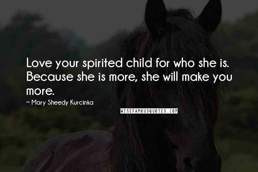 Mary Sheedy Kurcinka Quotes: Love your spirited child for who she is. Because she is more, she will make you more.