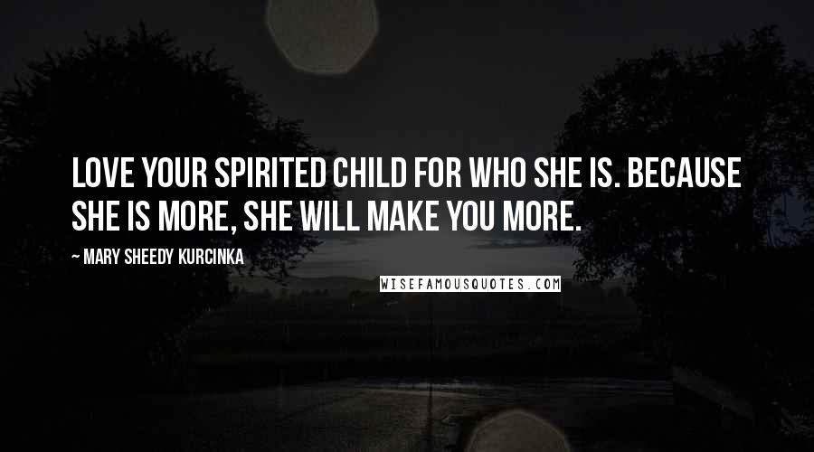 Mary Sheedy Kurcinka Quotes: Love your spirited child for who she is. Because she is more, she will make you more.