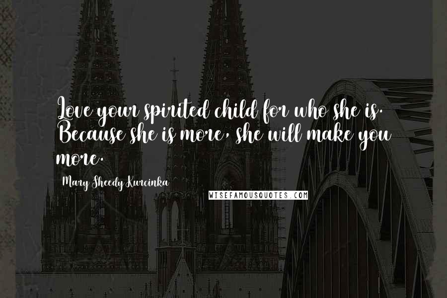 Mary Sheedy Kurcinka Quotes: Love your spirited child for who she is. Because she is more, she will make you more.