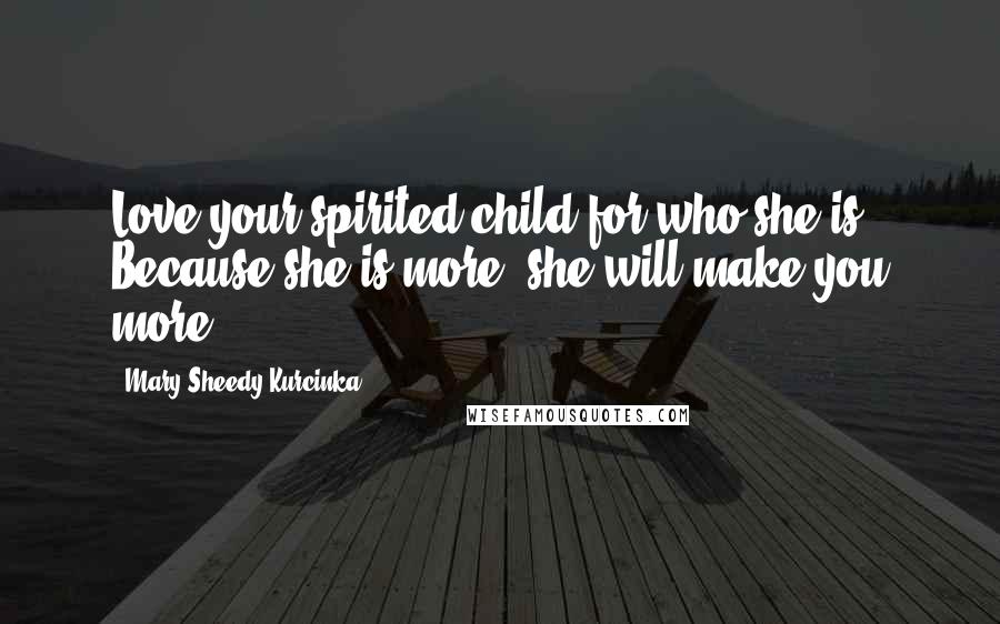 Mary Sheedy Kurcinka Quotes: Love your spirited child for who she is. Because she is more, she will make you more.