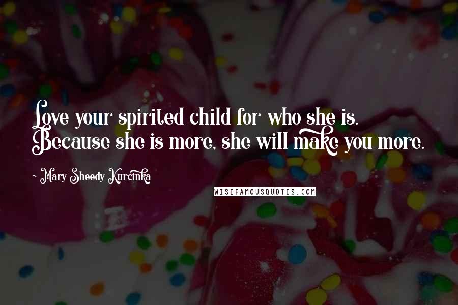 Mary Sheedy Kurcinka Quotes: Love your spirited child for who she is. Because she is more, she will make you more.