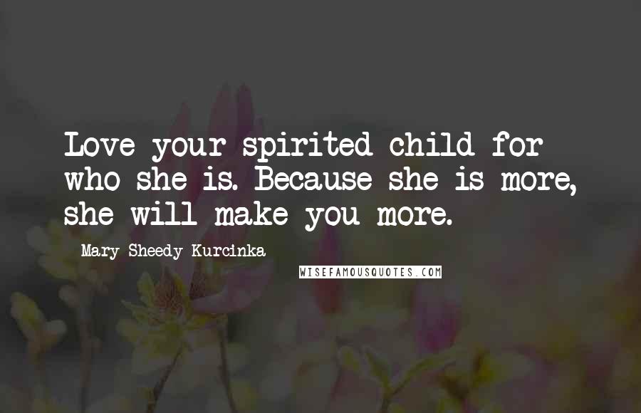 Mary Sheedy Kurcinka Quotes: Love your spirited child for who she is. Because she is more, she will make you more.