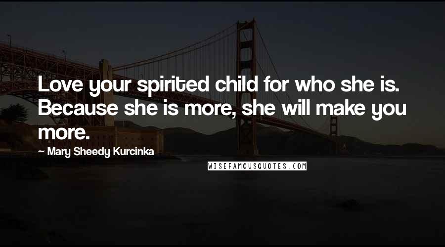 Mary Sheedy Kurcinka Quotes: Love your spirited child for who she is. Because she is more, she will make you more.