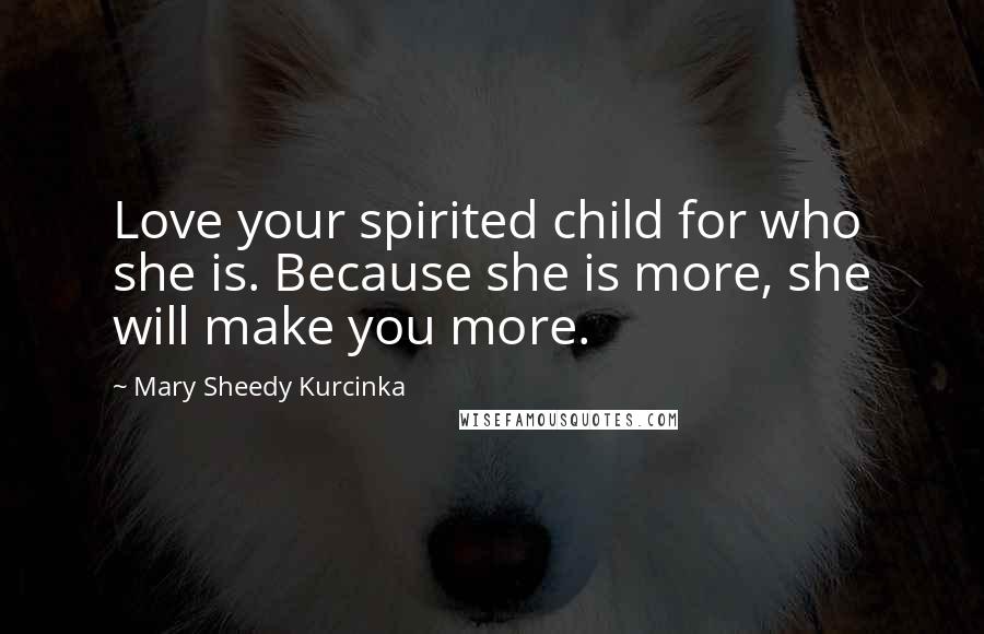 Mary Sheedy Kurcinka Quotes: Love your spirited child for who she is. Because she is more, she will make you more.