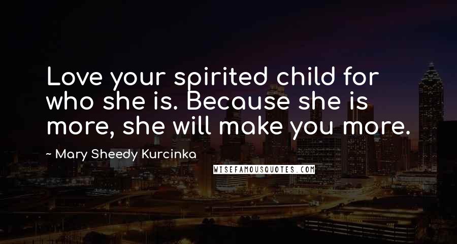 Mary Sheedy Kurcinka Quotes: Love your spirited child for who she is. Because she is more, she will make you more.