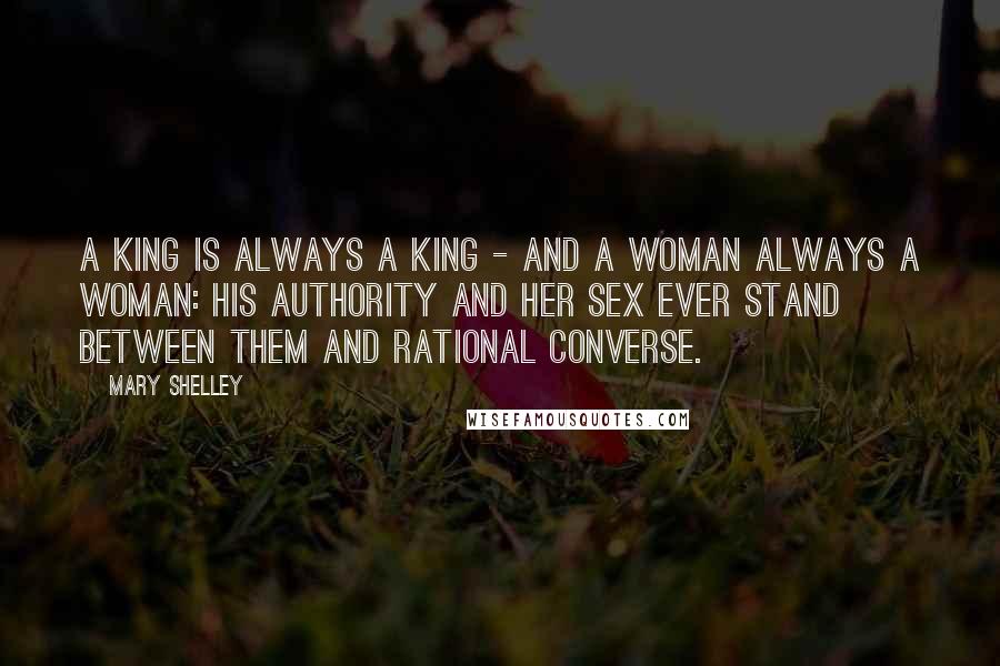 Mary Shelley Quotes: A king is always a king - and a woman always a woman: his authority and her sex ever stand between them and rational converse.