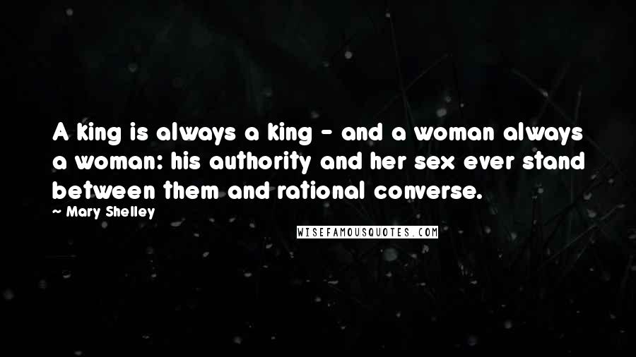 Mary Shelley Quotes: A king is always a king - and a woman always a woman: his authority and her sex ever stand between them and rational converse.