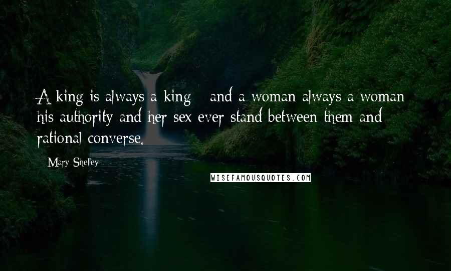 Mary Shelley Quotes: A king is always a king - and a woman always a woman: his authority and her sex ever stand between them and rational converse.
