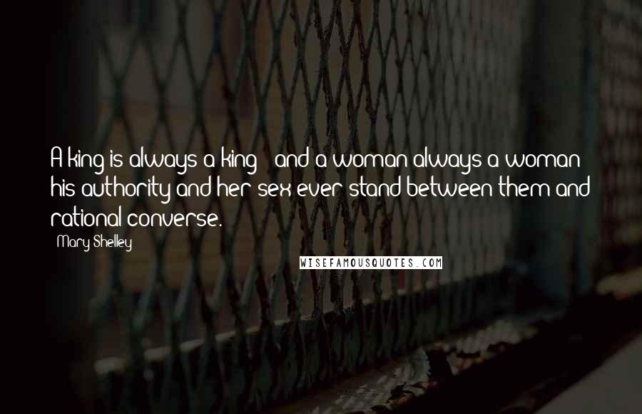 Mary Shelley Quotes: A king is always a king - and a woman always a woman: his authority and her sex ever stand between them and rational converse.