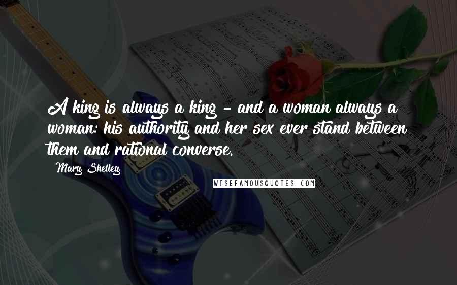 Mary Shelley Quotes: A king is always a king - and a woman always a woman: his authority and her sex ever stand between them and rational converse.
