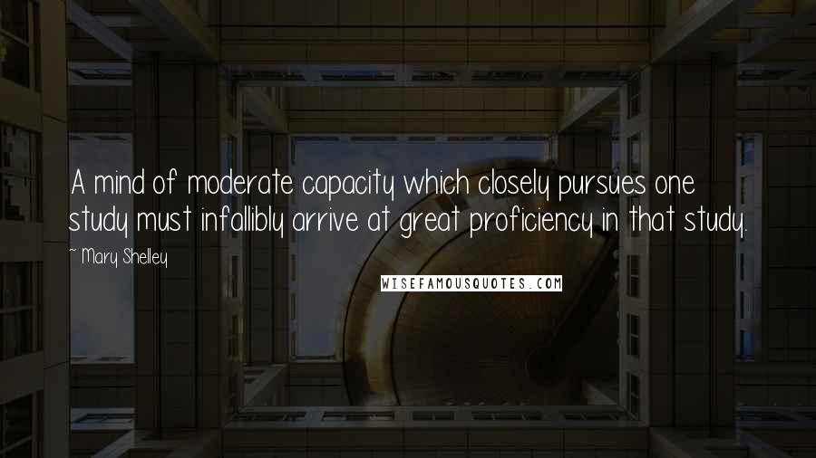 Mary Shelley Quotes: A mind of moderate capacity which closely pursues one study must infallibly arrive at great proficiency in that study.