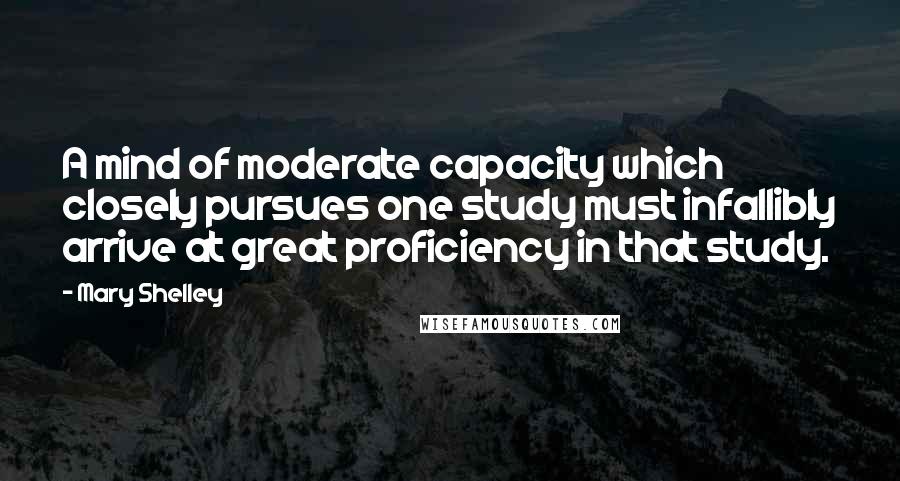 Mary Shelley Quotes: A mind of moderate capacity which closely pursues one study must infallibly arrive at great proficiency in that study.