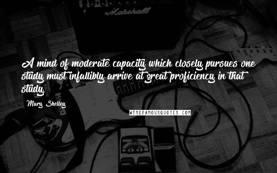 Mary Shelley Quotes: A mind of moderate capacity which closely pursues one study must infallibly arrive at great proficiency in that study.