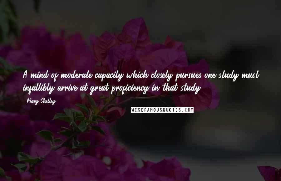 Mary Shelley Quotes: A mind of moderate capacity which closely pursues one study must infallibly arrive at great proficiency in that study.