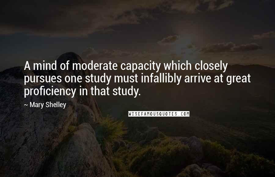 Mary Shelley Quotes: A mind of moderate capacity which closely pursues one study must infallibly arrive at great proficiency in that study.