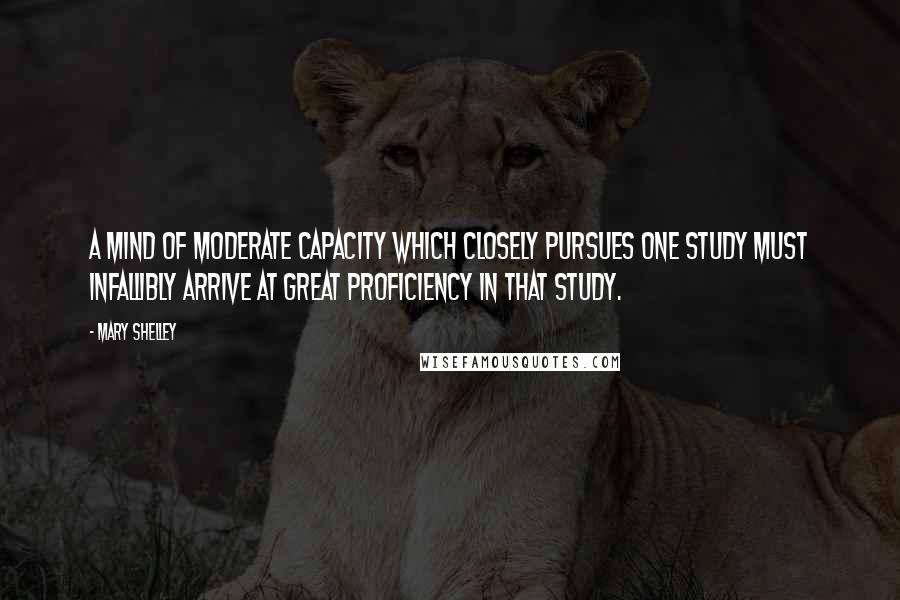 Mary Shelley Quotes: A mind of moderate capacity which closely pursues one study must infallibly arrive at great proficiency in that study.