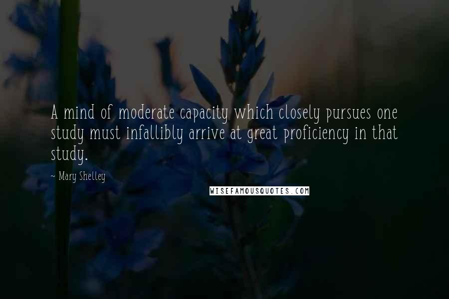 Mary Shelley Quotes: A mind of moderate capacity which closely pursues one study must infallibly arrive at great proficiency in that study.