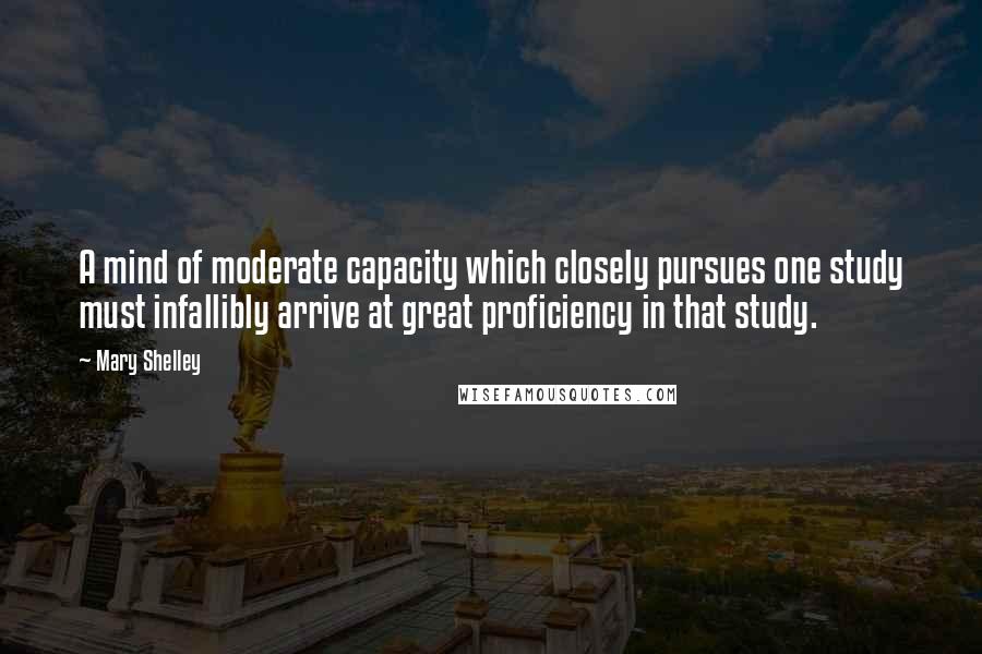 Mary Shelley Quotes: A mind of moderate capacity which closely pursues one study must infallibly arrive at great proficiency in that study.