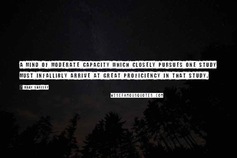 Mary Shelley Quotes: A mind of moderate capacity which closely pursues one study must infallibly arrive at great proficiency in that study.