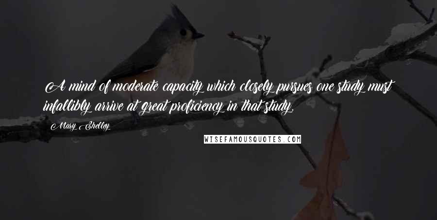 Mary Shelley Quotes: A mind of moderate capacity which closely pursues one study must infallibly arrive at great proficiency in that study.