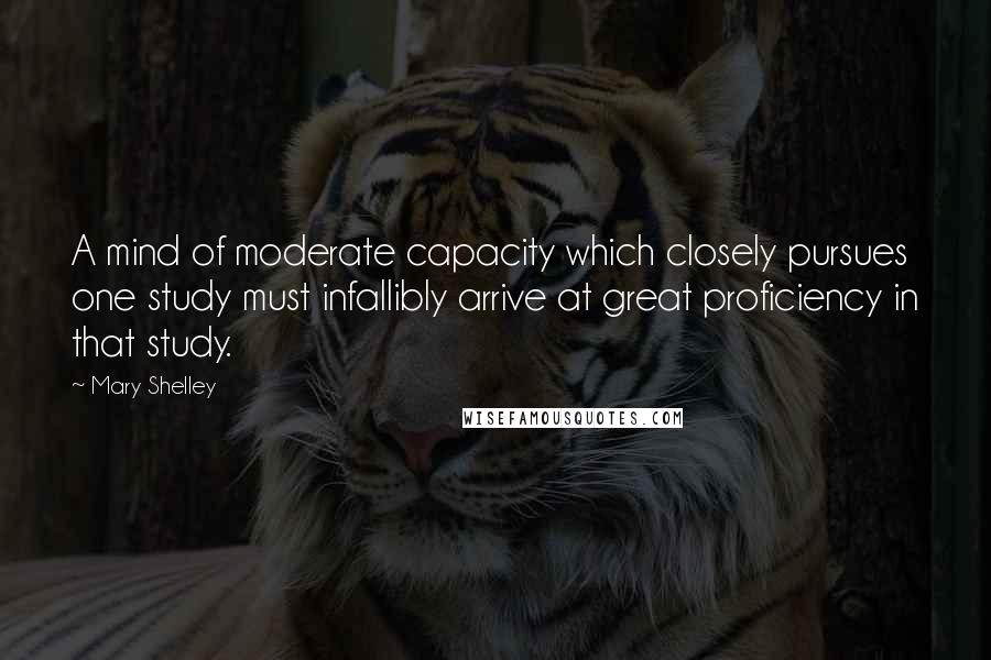 Mary Shelley Quotes: A mind of moderate capacity which closely pursues one study must infallibly arrive at great proficiency in that study.
