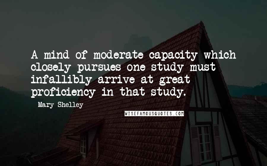 Mary Shelley Quotes: A mind of moderate capacity which closely pursues one study must infallibly arrive at great proficiency in that study.