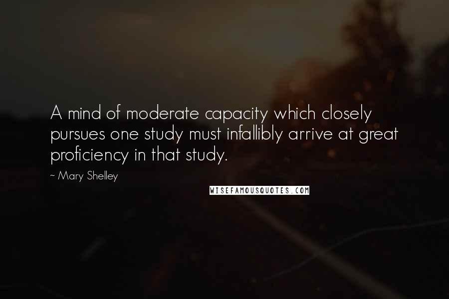 Mary Shelley Quotes: A mind of moderate capacity which closely pursues one study must infallibly arrive at great proficiency in that study.