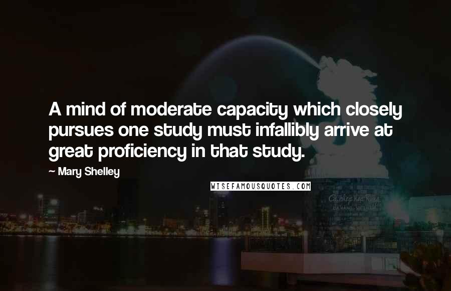 Mary Shelley Quotes: A mind of moderate capacity which closely pursues one study must infallibly arrive at great proficiency in that study.