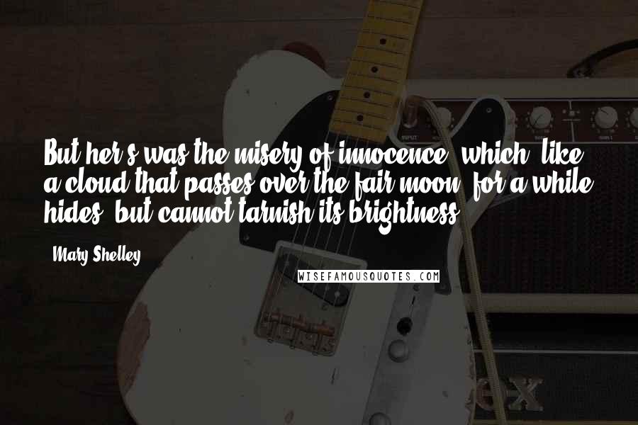 Mary Shelley Quotes: But her's was the misery of innocence, which, like a cloud that passes over the fair moon, for a while hides, but cannot tarnish its brightness.