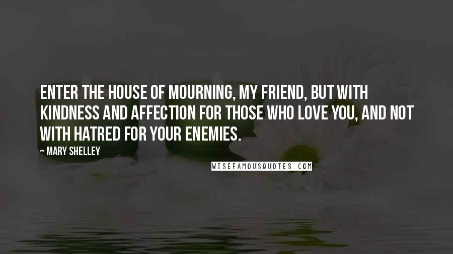 Mary Shelley Quotes: Enter the house of mourning, my friend, but with kindness and affection for those who love you, and not with hatred for your enemies.